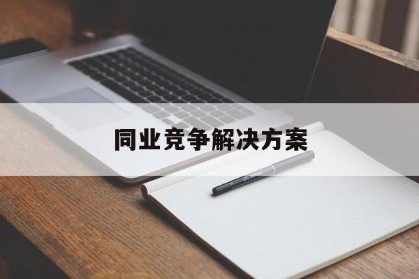 同业竞争解决方案(同业竞争解决方案怎么写)陇南市